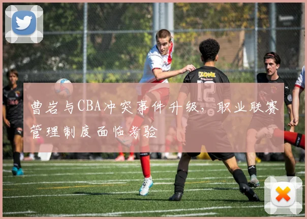 曹岩与CBA冲突事件升级，职业联赛管理制度面临考验