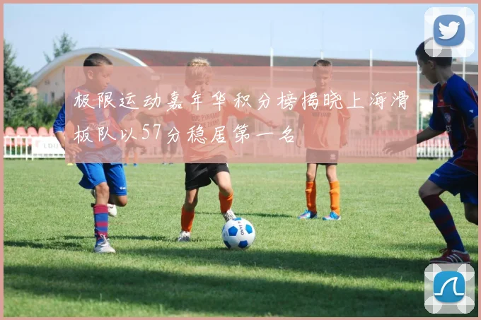 极限运动嘉年华积分榜揭晓上海滑板队以57分稳居第一名