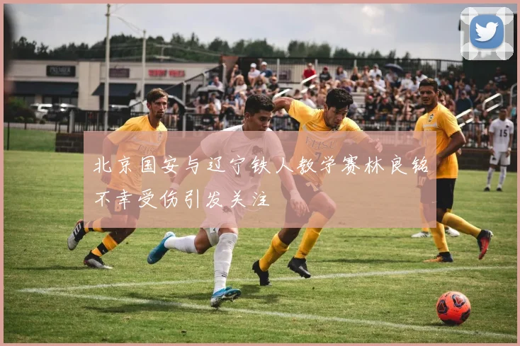 北京国安与辽宁铁人教学赛林良铭不幸受伤引发关注