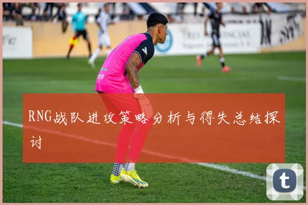 RNG战队进攻策略分析与得失总结探讨